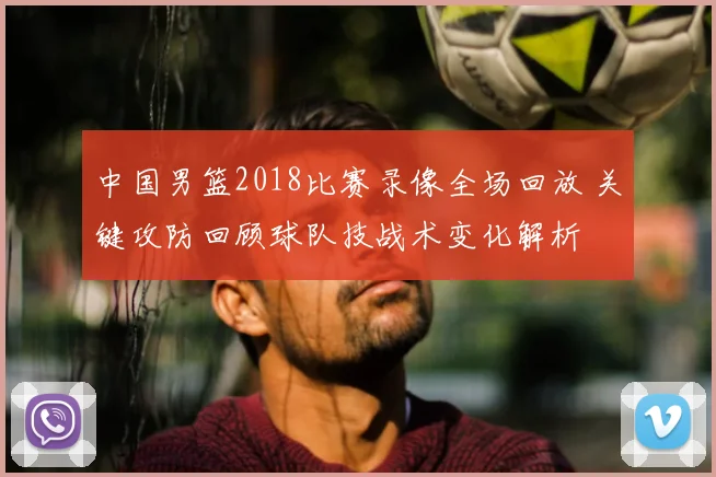 中国男篮2018比赛录像全场回放 关键攻防回顾球队技战术变化解析