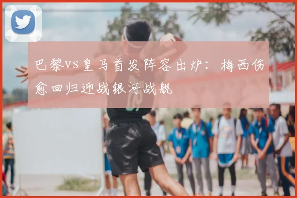 巴黎vs皇马首发阵容出炉：梅西伤愈回归迎战银河战舰