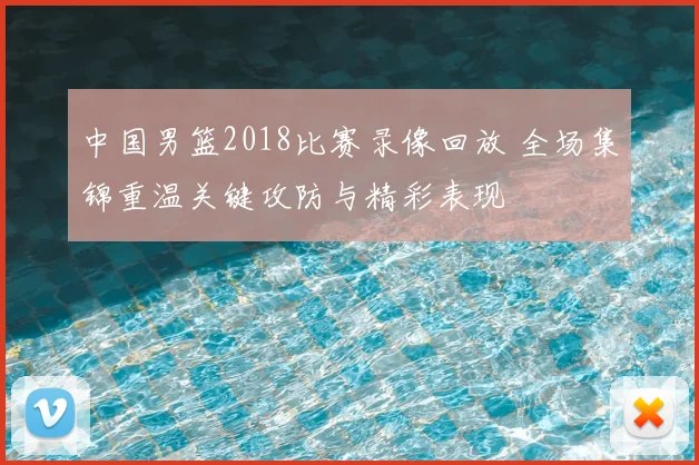 中国男篮2018比赛录像回放 全场集锦重温关键攻防与精彩表现