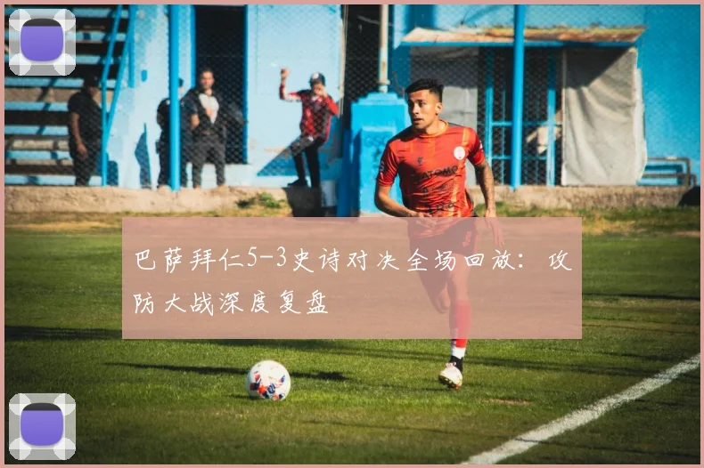 巴萨拜仁5-3史诗对决全场回放：攻防大战深度复盘