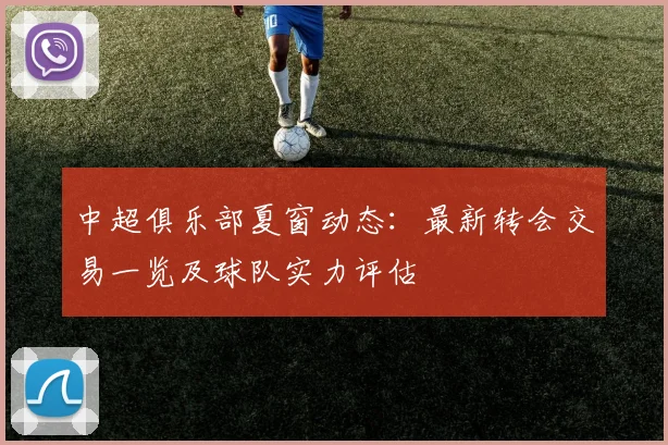 中超俱乐部夏窗动态：最新转会交易一览及球队实力评估