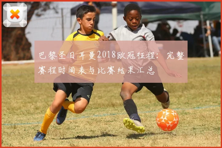 巴黎圣日耳曼2018欧冠征程：完整赛程时间表与比赛结果汇总