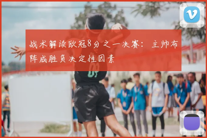 战术解读欧冠8分之一决赛：主帅布阵成胜负决定性因素