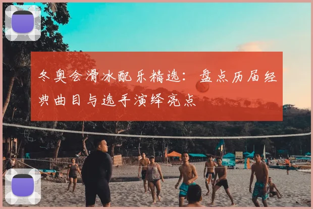 冬奥会滑冰配乐精选：盘点历届经典曲目与选手演绎亮点