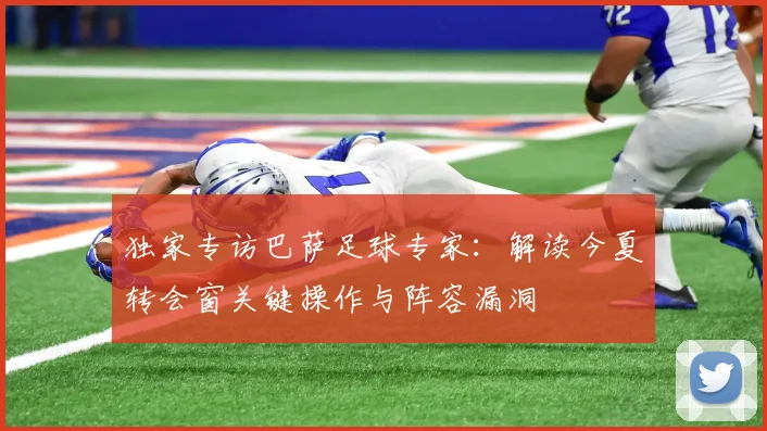 独家专访巴萨足球专家：解读今夏转会窗关键操作与阵容漏洞