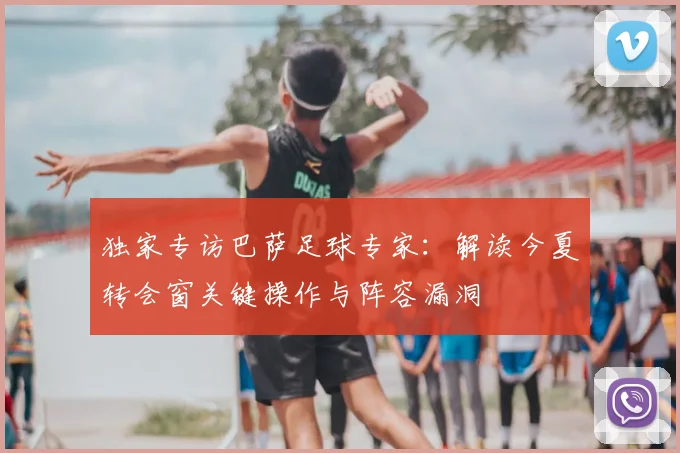 独家专访巴萨足球专家：解读今夏转会窗关键操作与阵容漏洞